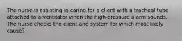 The nurse is assisting in caring for a client with a tracheal tube attached to a ventilator when the high-pressure alarm sounds. The nurse checks the client and system for which most likely cause?