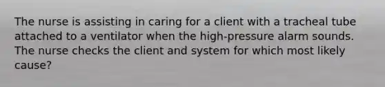 The nurse is assisting in caring for a client with a tracheal tube attached to a ventilator when the high-pressure alarm sounds. The nurse checks the client and system for which most likely cause?