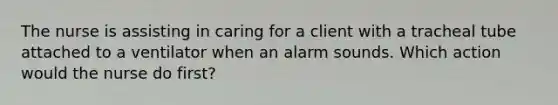 The nurse is assisting in caring for a client with a tracheal tube attached to a ventilator when an alarm sounds. Which action would the nurse do first?