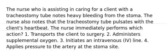 The nurse who is assisting in caring for a client with a tracheostomy tube notes heavy bleeding from the stoma. The nurse also notes that the tracheostomy tube pulsates with the client's heartbeat. The nurse immediately performs which action? 1. Transports the client to surgery. 2. Administers supplemental oxygen. 3. Initiates an intravenous (IV) line. 4. Applies pressure to the artery at the stoma site.