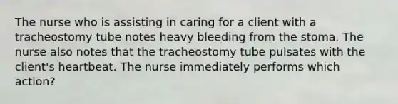 The nurse who is assisting in caring for a client with a tracheostomy tube notes heavy bleeding from the stoma. The nurse also notes that the tracheostomy tube pulsates with the client's heartbeat. The nurse immediately performs which action?