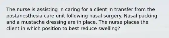 The nurse is assisting in caring for a client in transfer from the postanesthesia care unit following nasal surgery. Nasal packing and a mustache dressing are in place. The nurse places the client in which position to best reduce swelling?