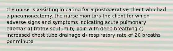 the nurse is assisting in caring for a postoperative client who had a pneumonectomy. the nurse monitors the client for which adverse signs and symptoms indicating acute pulmonary edema? a) frothy sputum b) pain with deep breathing c) increased chest tube drainage d) respiratory rate of 20 breaths per minute