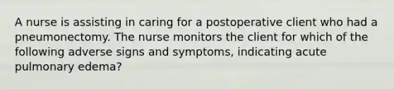 A nurse is assisting in caring for a postoperative client who had a pneumonectomy. The nurse monitors the client for which of the following adverse signs and symptoms, indicating acute pulmonary edema?