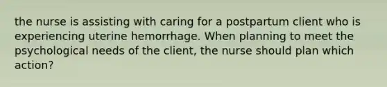 the nurse is assisting with caring for a postpartum client who is experiencing uterine hemorrhage. When planning to meet the psychological needs of the client, the nurse should plan which action?