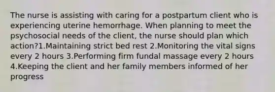 The nurse is assisting with caring for a postpartum client who is experiencing uterine hemorrhage. When planning to meet the psychosocial needs of the client, the nurse should plan which action?1.Maintaining strict bed rest 2.Monitoring the vital signs every 2 hours 3.Performing firm fundal massage every 2 hours 4.Keeping the client and her family members informed of her progress