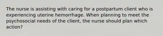 The nurse is assisting with caring for a postpartum client who is experiencing uterine hemorrhage. When planning to meet the psychosocial needs of the client, the nurse should plan which action?