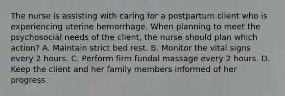 The nurse is assisting with caring for a postpartum client who is experiencing uterine hemorrhage. When planning to meet the psychosocial needs of the client, the nurse should plan which action? A. Maintain strict bed rest. B. Monitor the vital signs every 2 hours. C. Perform firm fundal massage every 2 hours. D. Keep the client and her family members informed of her progress.