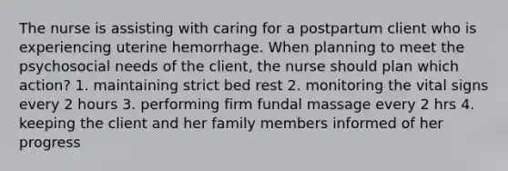 The nurse is assisting with caring for a postpartum client who is experiencing uterine hemorrhage. When planning to meet the psychosocial needs of the client, the nurse should plan which action? 1. maintaining strict bed rest 2. monitoring the vital signs every 2 hours 3. performing firm fundal massage every 2 hrs 4. keeping the client and her family members informed of her progress