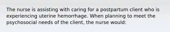 The nurse is assisting with caring for a postpartum client who is experiencing uterine hemorrhage. When planning to meet the psychosocial needs of the client, the nurse would: