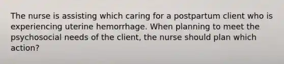 The nurse is assisting which caring for a postpartum client who is experiencing uterine hemorrhage. When planning to meet the psychosocial needs of the client, the nurse should plan which action?