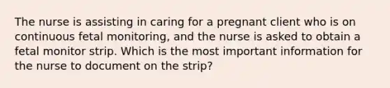 The nurse is assisting in caring for a pregnant client who is on continuous fetal monitoring, and the nurse is asked to obtain a fetal monitor strip. Which is the most important information for the nurse to document on the strip?