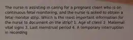 The nurse is assisting in caring for a pregnant client who is on continuous fetal monitoring, and the nurse is asked to obtain a fetal monitor strip. Which is the most important information for the nurse to document on the strip? 1. Age of client 2. Maternal vital signs 3. Last menstrual period 4. A temporary interruption in recording