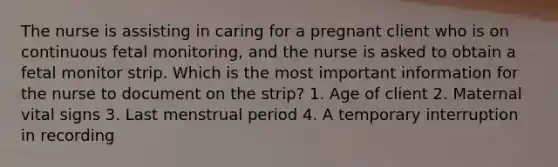 The nurse is assisting in caring for a pregnant client who is on continuous fetal monitoring, and the nurse is asked to obtain a fetal monitor strip. Which is the most important information for the nurse to document on the strip? 1. Age of client 2. Maternal vital signs 3. Last menstrual period 4. A temporary interruption in recording