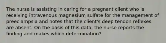 The nurse is assisting in caring for a pregnant client who is receiving intravenous magnesium sulfate for the management of preeclampsia and notes that the client's deep tendon reflexes are absent. On the basis of this data, the nurse reports the finding and makes which determination?