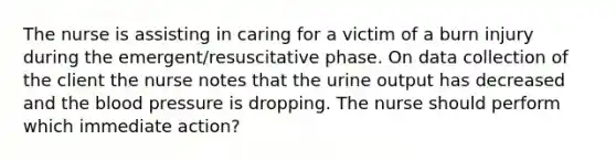 The nurse is assisting in caring for a victim of a burn injury during the emergent/resuscitative phase. On data collection of the client the nurse notes that the urine output has decreased and the blood pressure is dropping. The nurse should perform which immediate action?