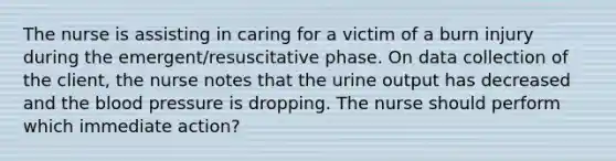 The nurse is assisting in caring for a victim of a burn injury during the emergent/resuscitative phase. On data collection of the client, the nurse notes that the urine output has decreased and the blood pressure is dropping. The nurse should perform which immediate action?