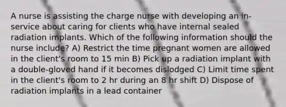 A nurse is assisting the charge nurse with developing an in-service about caring for clients who have internal sealed radiation implants. Which of the following information should the nurse include? A) Restrict the time pregnant women are allowed in the client's room to 15 min B) Pick up a radiation implant with a double-gloved hand if it becomes dislodged C) Limit time spent in the client's room to 2 hr during an 8 hr shift D) Dispose of radiation implants in a lead container