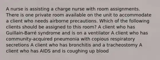 A nurse is assisting a charge nurse with room assignments. There is one private room available on the unit to accommodate a client who needs airborne precautions. Which of the following clients should be assigned to this room? A client who has Guillain-Barré syndrome and is on a ventilator A client who has community-acquired pneumonia with copious respiratory secretions A client who has bronchitis and a tracheostomy A client who has AIDS and is coughing up blood