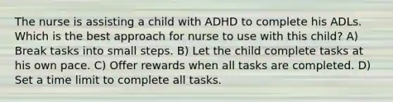 The nurse is assisting a child with ADHD to complete his ADLs. Which is the best approach for nurse to use with this child? A) Break tasks into small steps. B) Let the child complete tasks at his own pace. C) Offer rewards when all tasks are completed. D) Set a time limit to complete all tasks.