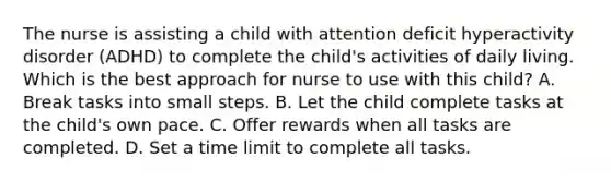 The nurse is assisting a child with attention deficit hyperactivity disorder (ADHD) to complete the child's activities of daily living. Which is the best approach for nurse to use with this child? A. Break tasks into small steps. B. Let the child complete tasks at the child's own pace. C. Offer rewards when all tasks are completed. D. Set a time limit to complete all tasks.