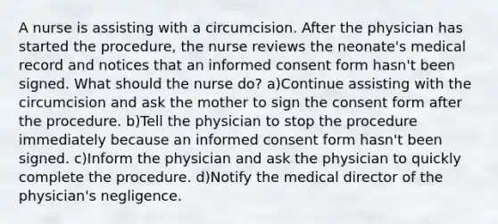 A nurse is assisting with a circumcision. After the physician has started the procedure, the nurse reviews the neonate's medical record and notices that an informed consent form hasn't been signed. What should the nurse do? a)Continue assisting with the circumcision and ask the mother to sign the consent form after the procedure. b)Tell the physician to stop the procedure immediately because an informed consent form hasn't been signed. c)Inform the physician and ask the physician to quickly complete the procedure. d)Notify the medical director of the physician's negligence.