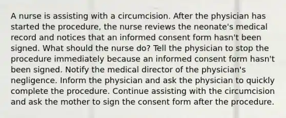 A nurse is assisting with a circumcision. After the physician has started the procedure, the nurse reviews the neonate's medical record and notices that an informed consent form hasn't been signed. What should the nurse do? Tell the physician to stop the procedure immediately because an informed consent form hasn't been signed. Notify the medical director of the physician's negligence. Inform the physician and ask the physician to quickly complete the procedure. Continue assisting with the circumcision and ask the mother to sign the consent form after the procedure.