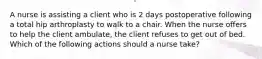 A nurse is assisting a client who is 2 days postoperative following a total hip arthroplasty to walk to a chair. When the nurse offers to help the client ambulate, the client refuses to get out of bed. Which of the following actions should a nurse take?