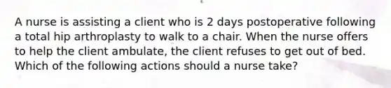 A nurse is assisting a client who is 2 days postoperative following a total hip arthroplasty to walk to a chair. When the nurse offers to help the client ambulate, the client refuses to get out of bed. Which of the following actions should a nurse take?