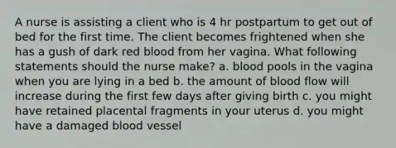 A nurse is assisting a client who is 4 hr postpartum to get out of bed for the first time. The client becomes frightened when she has a gush of dark red blood from her vagina. What following statements should the nurse make? a. blood pools in the vagina when you are lying in a bed b. the amount of blood flow will increase during the first few days after giving birth c. you might have retained placental fragments in your uterus d. you might have a damaged blood vessel