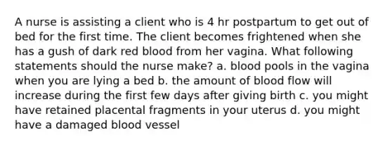 A nurse is assisting a client who is 4 hr postpartum to get out of bed for the first time. The client becomes frightened when she has a gush of dark red blood from her vagina. What following statements should the nurse make? a. blood pools in the vagina when you are lying a bed b. the amount of blood flow will increase during the first few days after giving birth c. you might have retained placental fragments in your uterus d. you might have a damaged blood vessel