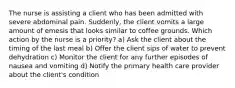 The nurse is assisting a client who has been admitted with severe abdominal pain. Suddenly, the client vomits a large amount of emesis that looks similar to coffee grounds. Which action by the nurse is a priority? a) Ask the client about the timing of the last meal b) Offer the client sips of water to prevent dehydration c) Monitor the client for any further episodes of nausea and vomiting d) Notify the primary health care provider about the client's condition