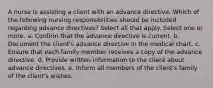 A nurse is assisting a client with an advance directive. Which of the following nursing responsibilities should be included regarding advance directives? Select all that apply. Select one or more: a. Confirm that the advance directive is current. b. Document the client's advance directive in the medical chart. c. Ensure that each family member receives a copy of the advance directive. d. Provide written information to the client about advance directives. e. Inform all members of the client's family of the client's wishes.