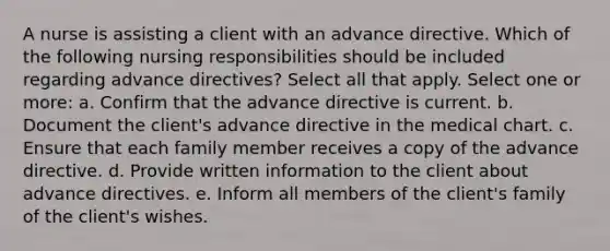 A nurse is assisting a client with an advance directive. Which of the following nursing responsibilities should be included regarding advance directives? Select all that apply. Select one or more: a. Confirm that the advance directive is current. b. Document the client's advance directive in the medical chart. c. Ensure that each family member receives a copy of the advance directive. d. Provide written information to the client about advance directives. e. Inform all members of the client's family of the client's wishes.