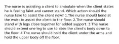 The nurse is assisting a client to ambulate when the client states he is feeling faint and cannot stand. Which action should the nurse take to assist the client now? 1.The nurse should bend at the waist to assist the client to the floor. 2.The nurse should stand with legs close together for added support. 3.The nurse should extend one leg to use to slide the client's body down to the floor. 4.The nurse should hold the client under the arms and hold the upper body off the floor.