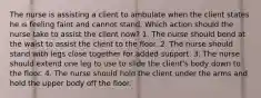 The nurse is assisting a client to ambulate when the client states he is feeling faint and cannot stand. Which action should the nurse take to assist the client now? 1. The nurse should bend at the waist to assist the client to the floor. 2. The nurse should stand with legs close together for added support. 3. The nurse should extend one leg to use to slide the client's body down to the floor. 4. The nurse should hold the client under the arms and hold the upper body off the floor.