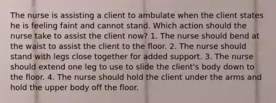 The nurse is assisting a client to ambulate when the client states he is feeling faint and cannot stand. Which action should the nurse take to assist the client now? 1. The nurse should bend at the waist to assist the client to the floor. 2. The nurse should stand with legs close together for added support. 3. The nurse should extend one leg to use to slide the client's body down to the floor. 4. The nurse should hold the client under the arms and hold the upper body off the floor.