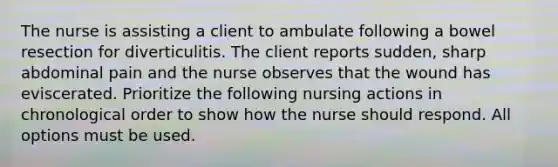 The nurse is assisting a client to ambulate following a bowel resection for diverticulitis. The client reports sudden, sharp abdominal pain and the nurse observes that the wound has eviscerated. Prioritize the following nursing actions in chronological order to show how the nurse should respond. All options must be used.