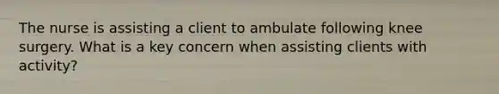 The nurse is assisting a client to ambulate following knee surgery. What is a key concern when assisting clients with activity?