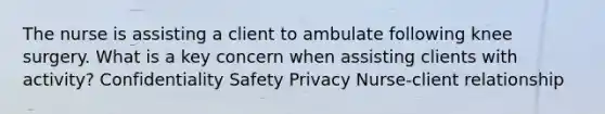 The nurse is assisting a client to ambulate following knee surgery. What is a key concern when assisting clients with activity? Confidentiality Safety Privacy Nurse-client relationship