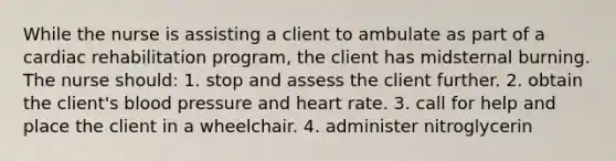 While the nurse is assisting a client to ambulate as part of a cardiac rehabilitation program, the client has midsternal burning. The nurse should: 1. stop and assess the client further. 2. obtain the client's blood pressure and heart rate. 3. call for help and place the client in a wheelchair. 4. administer nitroglycerin