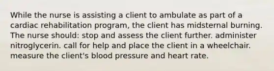 While the nurse is assisting a client to ambulate as part of a cardiac rehabilitation program, the client has midsternal burning. The nurse should: stop and assess the client further. administer nitroglycerin. call for help and place the client in a wheelchair. measure the client's blood pressure and heart rate.