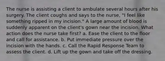 The nurse is assisting a client to ambulate several hours after his surgery. The client coughs and says to the nurse, "I feel like something ripped in my incision." A large amount of blood is suddenly apparent on the client's gown near the incision. What action does the nurse take first? a. Ease the client to the floor and call for assistance. b. Put immediate pressure over the incision with the hands. c. Call the Rapid Response Team to assess the client. d. Lift up the gown and take off the dressing.