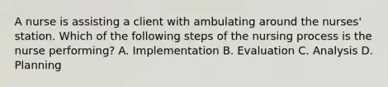 A nurse is assisting a client with ambulating around the nurses' station. Which of the following steps of the nursing process is the nurse performing? A. Implementation B. Evaluation C. Analysis D. Planning