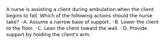 A nurse is assisting a client during ambulation when the client begins to fall. Which of the following actions should the nurse take? ◦A. Assume a narrow base of support. ◦B. Lower the client to the floor. ◦C. Lean the client toward the wall. ◦D. Provide support by holding the client's arm.