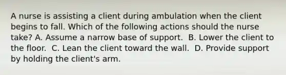 A nurse is assisting a client during ambulation when the client begins to fall. Which of the following actions should the nurse take?​ A. Assume a narrow base of support. ​ B. Lower the client to the floor. ​ C. Lean the client toward the wall. ​ D. Provide support by holding the client's arm. ​ ​