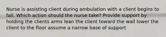 Nurse is assisting client during ambulation with a client begins to fall. Which action should the nurse take? Provide support by holding the clients arms lean the client toward the wall lower the client to the floor assume a narrow base of support