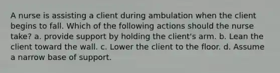 A nurse is assisting a client during ambulation when the client begins to fall. Which of the following actions should the nurse take? a. provide support by holding the client's arm. b. Lean the client toward the wall. c. Lower the client to the floor. d. Assume a narrow base of support.