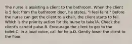 The nurse is assisting a client to the bathroom. When the client is 5 feet from the bathroom door, he states, "I feel faint." Before the nurse can get the client to a chair, the client starts to fall. Which is the priority action for the nurse to take?A. Check the client's carotid pulse.B. Encourage the client to get to the toilet.C. In a loud voice, call for help.D. Gently lower the client to the floor.