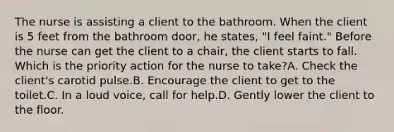 The nurse is assisting a client to the bathroom. When the client is 5 feet from the bathroom door, he states, "I feel faint." Before the nurse can get the client to a chair, the client starts to fall. Which is the priority action for the nurse to take?A. Check the client's carotid pulse.B. Encourage the client to get to the toilet.C. In a loud voice, call for help.D. Gently lower the client to the floor.